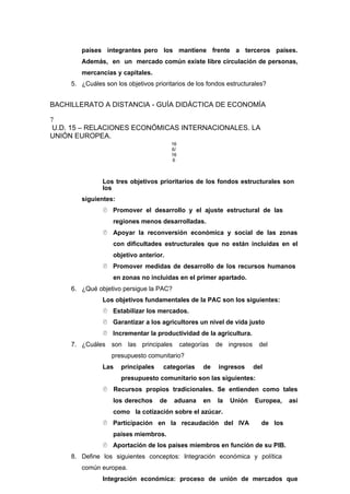países integrantes pero los mantiene frente a terceros países.
Además, en un mercado común existe libre circulación de personas,
mercancías y capitales.
5. ¿Cuáles son los objetivos prioritarios de los fondos estructurales?
BACHILLERATO A DISTANCIA - GUÍA DIDÁCTICA DE ECONOMÍA
7
U.D. 15 – RELACIONES ECONÓMICAS INTERNACIONALES. LA
UNIÓN EUROPEA.
16
6/
16
6
Los tres objetivos prioritarios de los fondos estructurales son
los
siguientes:
 Promover el desarrollo y el ajuste estructural de las
regiones menos desarrolladas.
 Apoyar la reconversión económica y social de las zonas
con dificultades estructurales que no están incluidas en el
objetivo anterior.
 Promover medidas de desarrollo de los recursos humanos
en zonas no incluidas en el primer apartado.
6. ¿Qué objetivo persigue la PAC?
Los objetivos fundamentales de la PAC son los siguientes:
 Estabilizar los mercados.
 Garantizar a los agricultores un nivel de vida justo
 Incrementar la productividad de la agricultura.
7. ¿Cuáles son las principales categorías de ingresos del
presupuesto comunitario?
Las principales categorías de ingresos del
presupuesto comunitario son las siguientes:
 Recursos propios tradicionales. Se entienden como tales
los derechos de aduana en la Unión Europea, así
como la cotización sobre el azúcar.
 Participación en la recaudación del IVA de los
países miembros.
 Aportación de los países miembros en función de su PIB.
8. Define los siguientes conceptos: Integración económica y política
común europea.
Integración económica: proceso de unión de mercados que
 