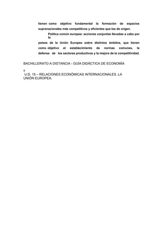 tienen como objetivo fundamental la formación de espacios
supranacionales más competitivos y eficientes que los de origen.
Política común europea: acciones conjuntas llevadas a cabo por
lo
países de la Unión Europea sobre distintos ámbitos, que tienen
como objetivo el establecimiento de normas comunes, la
defensa de los sectores productivos y la mejora de la competitividad.
BACHILLERATO A DISTANCIA - GUÍA DIDÁCTICA DE ECONOMÍA
8
U.D. 15 – RELACIONES ECONÓMICAS INTERNACIONALES. LA
UNIÓN EUROPEA.
 