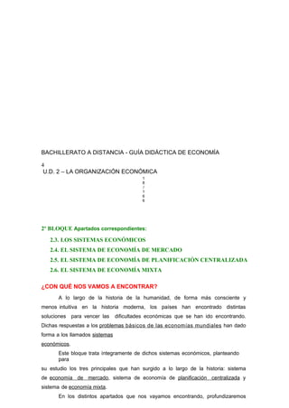 BACHILLERATO A DISTANCIA - GUÍA DIDÁCTICA DE ECONOMÍA
4
U.D. 2 – LA ORGANIZACIÓN ECONÓMICA
1
8
/
1
6
6
2º BLOQUE Apartados correspondientes:
2.3. LOS SISTEMAS ECONÓMICOS
2.4. EL SISTEMA DE ECONOMÍA DE MERCADO
2.5. EL SISTEMA DE ECONOMÍA DE PLANIFICACIÓN CENTRALIZADA
2.6. EL SISTEMA DE ECONOMÍA MIXTA
¿CON QUÉ NOS VAMOS A ENCONTRAR?
A lo largo de la historia de la humanidad, de forma más consciente y
menos intuitiva en la historia moderna, los países han encontrado distintas
soluciones para vencer las dificultades económicas que se han ido encontrando.
Dichas respuestas a los problemas básicos de las economías mundiales han dado
forma a los llamados sistemas
económicos.
Este bloque trata íntegramente de dichos sistemas económicos, planteando
para
su estudio los tres principales que han surgido a lo largo de la historia: sistema
de economía de mercado, sistema de economía de planificación centralizada y
sistema de economía mixta.
En los distintos apartados que nos vayamos encontrando, profundizaremos
 