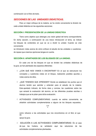 combinación con el libro de texto.
SECCIONES DE LAS UNIDADES DIDÁCTICAS.
Para un mejor enfoque de la materia, se ha creído conveniente la división de
cada unidad didáctica en las siguientes secciones:
SECCIÓN I: PRESENTACIÓN DE LA UNIDAD DIDÁCTICA
Tiene como objetivo que obtengas una visión global del tema correspondiente.
En dicha sección, a continuación de una breve introducción al tema, se indican
los bloques de contenidos en que se va a dividir la unidad. Cuando se cree
conveniente
se introducen notas acerca de cómo enfocar el estudio de las unidades o cuestiones
de repaso que creemos oportunas tengas en cuenta.
SECCIÓN II: APARTADOS DE LOS BLOQUES DE LA UNIDAD.
En cada uno de los bloques en que se dividen las unidades didácticas de
la guía, se han planteado dos aspectos diferentes:
 ¿CON QUÉ NOS VAMOS A ENCONTRAR? En el que se estructuran los
conceptos y cuestiones vistas en el bloque, realizando posibles apuntes y
notas acerca de ellos.
 ¿QUÉ TENEMOS QUE APRENDER? Donde se establecen los puntos que el
alumno tendrá que asimilar y entender para el estudio de la materia.
Este apartado indicará, de forma clara y concisa, las cuestiones sobre las
que versará la evaluación del alumno, en las diferentes pruebas escritas o
trabajos que se le pidan para dicha evaluación.
 ACTIVIDADES COMPLEMENTARIAS: cuando se estime conveniente, se
añadirán actividades complementarias a alguno de los bloques expuestos,
2/16
6
como refuerzo a las actividades que nos encontramos en el libro al que
da
apoyo la guía.
 SOLUCIÓN A LAS ACTIVIDADES COMPLEMENTARIAS: En el caso
de que las hubiera, se señalarán aquí las soluciones de las
actividades complementarias planteadas,
 