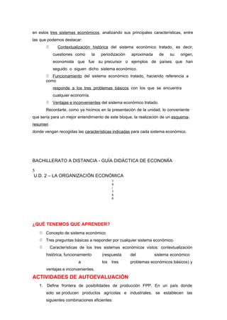 en estos tres sistemas económicos, analizando sus principales características, entre
las que podemos destacar:
 Contextualización histórica del sistema económico tratado, es decir,
cuestiones como la periodización aproximada de su origen,
economista que fue su precursor o ejemplos de países que han
seguido o siguen dicho sistema económico.
 Funcionamiento del sistema económico tratado, haciendo referencia a
como
responde a los tres problemas básicos con los que se encuentra
cualquier economía.
 Ventajas e inconvenientes del sistema económico tratado.
Recordarte, como ya hicimos en la presentación de la unidad, lo conveniente
que sería para un mejor entendimiento de este bloque, la realización de un esquema-
resumen
donde vengan recogidas las características indicadas para cada sistema económico.
BACHILLERATO A DISTANCIA - GUÍA DIDÁCTICA DE ECONOMÍA
5
U.D. 2 – LA ORGANIZACIÓN ECONÓMICA
1
9
/
1
6
6
¿QUÉ TENEMOS QUE APRENDER?
 Concepto de sistema económico
 Tres preguntas básicas a responder por cualquier sistema económico.
 Características de los tres sistemas económicos vistos: contextualización
histórica, funcionamiento (respuesta del sistema económico
a los tres problemas económicos básicos) y
ventajas e inconvenientes.
ACTIVIDADES DE AUTOEVALUACIÓN
1. Define frontera de posibilidades de producción FPP. En un país donde
solo se producen productos agrícolas e industriales, se establecen las
siguientes combinaciones eficientes:
 