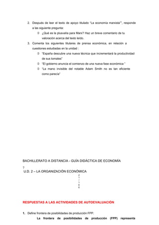 2. Después de leer el texto de apoyo titulado “La economía marxista””, responde
a las siguiente pregunta:
 ¿Qué es la plusvalía para Marx? Haz un breve comentario de tu
valoración acerca del texto leído.
3. Comenta los siguientes titulares de prensa económica, en relación a
cuestiones estudiadas en la unidad :
 “España descubre una nueva técnica que incrementará la productividad
de sus tomates”
 “El gobierno anuncia el comienzo de una nueva fase económica ”
 “La mano invisible del notable Adam Smith no es tan eficiente
como parecía”
BACHILLERATO A DISTANCIA - GUÍA DIDÁCTICA DE ECONOMÍA
7
U.D. 2 – LA ORGANIZACIÓN ECONÓMICA
2
1
/
1
6
6
RESPUESTAS A LAS ACTIVIDADES DE AUTOEVALUACIÓN
1. Define frontera de posibilidades de producción FPP.
La frontera de posibilidades de producción (FPP) representa
 