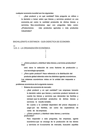 cualquier economía mundial son los siguientes:
 ¿Qué producir y en qué cantidad? Esta pregunta se refiere a
la decisión a tomar sobre que bienes y servicios producir en una
economía, así como la cantidad producida de dichos bienes y
servicios. Nos encontramos aquí con preguntas tales como:
¿Produciremos más productos agrícolas o más productos
industriales?
BACHILLERATO A DISTANCIA - GUÍA DIDÁCTICA DE ECONOMÍA
10
U.D. 2 – LA ORGANIZACIÓN ECONÓMICA
2
4
/
1
6
6
 ¿Cómo producir y distribuir tales bienes y servicios producidos?
Aquí
será clave la selección de unos factores de producción y
una tecnología apropiada.
 ¿Para quién producir? Hace referencia a la distribución del
producto global obtenido entre los distintos agentes económicos.
Los sistemas económicos vistos en la unidad dan respuesta a
estos
problemas económicos de la siguiente manera:
 Sistema de economía de mercado:
o ¿Qué producir y en qué cantidad? Las empresas tomarán
la decisión sobre que bienes y servicios producir teniendo en
cuenta los bienes y servicios que demandan las familias y
siempre que la actividad productiva de dichos bienes y
servicios le resulte rentable.
En cuanta a la cantidad dependerá del precio dispuesto a
pagar por las familias, así como las expectativas de
venta de las empresas.
o ¿Cómo producir y distribuir tales bienes y servicios
producidos?
Para responder a esta preguntas, las empresas, agente
económico que se encarga de la producción de los bienes
y servicios en la economía de mercado, buscarán aquellas
 