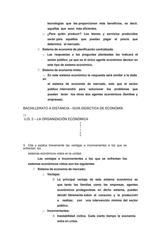 tecnologías que les proporcionen más beneficios, es decir,
aquellas que sean más eficientes.
o ¿Para quién producir? Los bienes y servicios producidos
serán para aquellos que puedan pagar el precio que
determina el mercado.
 Sistema de economía de planificación centralizada.
o Las respuestas a las preguntas planteadas las indicará el
sector público, ya que es el único agente económico decisor en
este tipo de sistema económico.
 Sistema de economía mixta.
o En este sistema económico la respuesta será similar a la dada
en
el sistema de economía de mercado, solo que el sector
público intervendrá para solucionar los problemas que
puedan tener los otros dos agentes económicos (familias y
empresas).
BACHILLERATO A DISTANCIA - GUÍA DIDÁCTICA DE ECONOMÍA
11
U.D. 2 – LA ORGANIZACIÓN ECONÓMICA
2
5
/
1
6
6
3. Cita y explica brevemente las ventajas e inconvenientes a los que se
enfrentan los
sistemas económicos vistos en la unidad.
Las ventajas e inconvenientes a los que se enfrentan los
sistemas económicos vistos son los siguientes:
 Sistema de economía de mercado:
o Ventajas:
 La principal ventaja de este sistema económico es
que tanto las familias como las empresas, agentes
económicos protagonistas en dicho sistema, pueden
decidir libremente sobre el consumo y la producción
a realizar, con una intervención mínima del sector
público.
o Inconvenientes:
 Inestabilidad cíclica. Cada cierto tiempo la economía
entra en crisis.
 