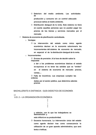  Deterioro del medio ambiente. Las actividades
de
producción y consumo sin un control adecuado
provocan daños al medio ambiente.
 Distribución desigual de la renta. Este sistema no tiene
en cuenta aquellas personas que no puedan pagar los
precios de los bienes y servicios marcados por el
mercado.
 Sistema de economía de planificación centralizada.
o Ventajas:
 La intervención del estado como único agente
económico decisor en la economía solucionaría los
inconvenientes del sistema de economía de mercado,
en especial el de la distribución desigual de la renta.
o Inconvenientes:
 Errores de previsión. A la hora de decidir sobre la
respuesta
a dar a los problemas económicos básicos el estado
se equivoca al no tener las señales que se “emiten”
en el sistema de economía de mercado: precios,
ventas....
 Falta de incentivos. Las empresas cumplen las
ordenes
dadas por el sector público, que determina además
precios
BACHILLERATO A DISTANCIA - GUÍA DIDÁCTICA DE ECONOMÍA
12
U.D. 2 – LA ORGANIZACIÓN ECONÓMICA
2
6
/
1
6
6
y salarios, con lo que los trabajadores se
desmotivarán y
esto influirá en su productividad.
 Excesiva burocracia. La intervención única del estado
como agente decisor trae como consecuencia la
utilización de un gran aparato administrativo, que será
lento e ineficaz.
 