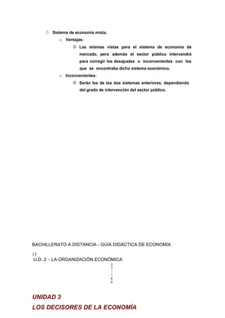  Sistema de economía mixta.
o Ventajas:
 Las mismas vistas para el sistema de economía de
mercado, pero además el sector público intervendrá
para corregir los desajustes o inconvenientes con los
que se encontraba dicho sistema económico.
o Inconvenientes:
 Serán los de los dos sistemas anteriores, dependiendo
del grado de intervención del sector público.
BACHILLERATO A DISTANCIA - GUÍA DIDÁCTICA DE ECONOMÍA
13
U.D. 2 – LA ORGANIZACIÓN ECONÓMICA
2
7
/
1
6
6
UNIDAD 3
LOS DECISORES DE LA ECONOMÍA
 