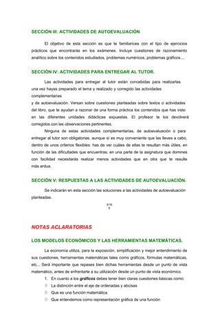 SECCIÓN III: ACTIVIDADES DE AUTOEVALUACIÓN
El objetivo de esta sección es que te familiarices con el tipo de ejercicios
prácticos que encontrarás en los exámenes. Incluye cuestiones de razonamiento
analítico sobre los contenidos estudiados, problemas numéricos, problemas gráficos....
SECCIÓN IV: ACTIVIDADES PARA ENTREGAR AL TUTOR.
Las actividades para entregar al tutor están concebidas para realizarlas
una vez hayas preparado el tema y realizado y corregido las actividades
complementarias
y de autoevaluación. Versan sobre cuestiones planteadas sobre textos o actividades
del libro, que te ayudan a razonar de una forma práctica los contenidos que has visto
en las diferentes unidades didácticas expuestas. El profesor te los devolverá
corregidos con las observaciones pertinentes.
Ninguna de estas actividades complementarias, de autoevaluación o para
entregar al tutor son obligatorias, aunque sí es muy conveniente que las lleves a cabo,
dentro de unos criterios flexibles: has de ver cuáles de ellas te resultan más útiles, en
función de las dificultades que encuentras; en una parte de la asignatura que domines
con facilidad necesitarás realizar menos actividades que en otra que te resulte
más ardua.
SECCIÓN V: RESPUESTAS A LAS ACTIVIDADES DE AUTOEVALUACIÓN.
Se indicarán en esta sección las soluciones a las actividades de autoevaluación
planteadas.
3/16
6
NOTAS ACLARATORIAS
LOS MODELOS ECONÓMICOS Y LAS HERRAMIENTAS MATEMÁTICAS.
La economía utiliza, para la exposición, simplificación y mejor entendimiento de
sus cuestiones, herramientas matemáticas tales como gráficos, fórmulas matemáticas,
etc... Será importante que repases bien dichas herramientas desde un punto de vista
matemático, antes de enfrentarte a su utilización desde un punto de vista económico.
1. En cuanto a los gráficos debes tener bien claras cuestiones básicas como:
 La distinción entre el eje de ordenadas y abcisas
 Que es una función matemática
 Que entendemos como representación gráfica de una función
 