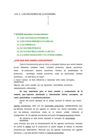 U.D. 3 – LOS DECISORES DE LA ECONOMÍA
2
8
/
1
6
6
1º BLOQUE Apartados correspondientes:
3.1. LOS AGENTES ECONÓMICOS
3.2. LOS CONSUMIDORES O FAMILIAS
3.3. LAS EMPRESAS
3.4. EL SECTOR PÚBLICO
3.5. EL FLUJO CIRCULAR DE LA RENTA
3.6. LA ESPECIALIZACIÓN Y EL INTERCAMBIO.
¿CON QUÉ NOS VAMOS A ENCONTRAR?
Toda la microeconomía gira en torno a conceptos básicos que vamos tratando
en las diferentes unidades vistas: actividad productiva, agente económico,
factor de producción, sistema económico, frontera de posibilidades de
producción, tecnología, modelo económico, coste de oportunidad, escasez
económica..... en este tema, en mayor
o menor medida, se hará referencia a relaciones entre estos conceptos,
añadiéndose
algunos más como pueden ser los siguientes: racionalidad económica,
especialización, intercambio....
Es muy importante para el buen estudio y comprensión de la
materia, que vayamos asimilando y relacionando dichos conceptos, así
como aplicándolos a cuestiones prácticas.
Dentro del primer apartado de la unidad veremos la relación que tienen
los
agentes económicos; tanto con las actividades productivas, estableciéndose aquí
las distintas funciones de los agentes en relación con dichas actividades; como
con los sistemas económicos vistos en la anterior unidad, indicando el
protagonismo de los agentes económicos en función del sistema económico tratado.
Se introduce en este primer apartado el concepto de racionalidad
económica,
como principio que guía el comportamiento de los agentes económicos, teniendo
en cuenta la utilidad que le proporcione la opción elegida al realizar la actividad
productiva que desempeñen. Recordar que los agentes económicos son agentes
decisores, y que toda decisión implica un coste de oportunidad.
 