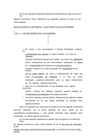 En los tres siguientes apartados estudiamos individualmente cada unos de los
tres
agentes económicos vistos, destacando los siguientes aspectos en cada uno de
dichos agentes:
BACHILLERATO A DISTANCIA - GUÍA DIDÁCTICA DE ECONOMÍA
2
U.D. 3 – LOS DECISORES DE LA ECONOMÍA
2
9
/
1
6
6
 En cuanto a los consumidores o familias domésticas, veremos
los
condicionantes que influyen en dichas familias a la hora de
consumir,
actividad económica principal que realizan. Así como una clasificación
de los componentes de los consumidores, atendiendo al criterio
de la intervención de los mismos en el proceso productivo.
También veremos en el mismo apartado una comparación de las
familias
con el sector público, así como el planteamiento de hasta que
punto el consumidor es soberano a la hora de tomar
decisiones; cuestiones interesantes para un mejor entendimiento
de los distintos agentes económicos.
 Para ver el comportamiento de las empresas como agente
económico
decisor, veremos sus objetivos, haciendo especial hincapié en
la maximización de beneficios como objetivo principal.
 Por último veremos el sector público, distinguiendo los distintos ámbitos
de actuación en los que puede desarrollar su actividad dicho
agente económico.
Nota: es importante que relaciones el estudio de los tres agentes económicos
de forma individual, con el primer apartado del tema, donde se ven
características complementarias a este estudio individual, tanto globales como
individuales, de dichos agentes económicos.
En el quinto apartado estudiamos la relación que se produce en la economía
entre
los agentes económicos vistos. Dicha relación se da en dos tipos de mercados:
el de
bienes y servicios y el de factores de producción, y a través del concepto de flujo
circular
 