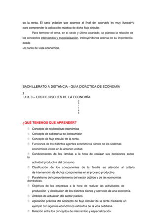 de la renta. El caso práctico que aparece al final del apartado es muy ilustrativo
para comprender la aplicación práctica de dicho flujo circular.
Para terminar el tema, en el sexto y último apartado, se plantea la relación de
los conceptos intercambio y especialización, instruyéndonos acerca de su importancia
desde
un punto de vista económico.
BACHILLERATO A DISTANCIA - GUÍA DIDÁCTICA DE ECONOMÍA
3
U.D. 3 – LOS DECISORES DE LA ECONOMÍA
3
0
/
1
6
6
¿QUÉ TENEMOS QUE APRENDER?
 Concepto de racionalidad económica
 Concepto de soberanía del consumidor
 Concepto de flujo circular de la renta.
 Funciones de los distintos agentes económicos dentro de los sistemas
económicos vistos en la anterior unidad.
 Condicionantes de las familias a la hora de realizar sus decisiones sobre
la
actividad productiva del consumo.
 Clasificación de los componentes de la familia en atención al criterio
de intervención de dichos componentes en el proceso productivo.
 Paralelismo del comportamiento del sector público y de las economías
domésticas.
 Objetivos de las empresas a la hora de realizar las actividades de
producción y distribución de los distintos bienes y servicios de una economía.
 Ámbitos de actuación del sector público.
 Aplicación práctica del concepto de flujo circular de la renta mediante un
ejemplo con agentes económicos extraídos de la vida cotidiana.
 Relación entre los conceptos de intercambio y especialización.
 