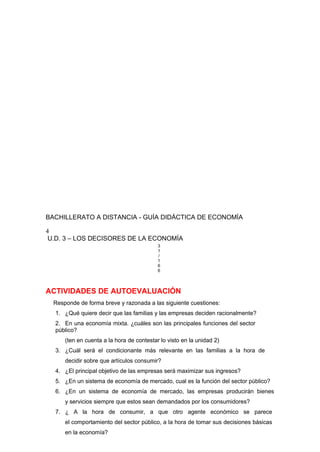 BACHILLERATO A DISTANCIA - GUÍA DIDÁCTICA DE ECONOMÍA
4
U.D. 3 – LOS DECISORES DE LA ECONOMÍA
3
1
/
1
6
6
ACTIVIDADES DE AUTOEVALUACIÓN
Responde de forma breve y razonada a las siguiente cuestiones:
1. ¿Qué quiere decir que las familias y las empresas deciden racionalmente?
2. En una economía mixta. ¿cuáles son las principales funciones del sector
público?
(ten en cuenta a la hora de contestar lo visto en la unidad 2)
3. ¿Cuál será el condicionante más relevante en las familias a la hora de
decidir sobre que artículos consumir?
4. ¿El principal objetivo de las empresas será maximizar sus ingresos?
5. ¿En un sistema de economía de mercado, cual es la función del sector público?
6. ¿En un sistema de economía de mercado, las empresas producirán bienes
y servicios siempre que estos sean demandados por los consumidores?
7. ¿ A la hora de consumir, a que otro agente económico se parece
el comportamiento del sector público, a la hora de tomar sus decisiones básicas
en la economía?
 