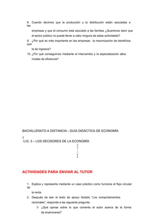 8. Cuando decimos que la producción y la distribución están asociadas a
las
empresas y que el consumo está asociado a las familias ¿Queremos decir que
el sector público no puede llevar a cabo ninguna de estas actividades?
9. ¿Por qué es más importante en las empresas la maximización de beneficios
que
la de ingresos?
10. ¿Por qué conseguimos mediante el intercambio y la especialización altos
niveles de eficiencia?
BACHILLERATO A DISTANCIA - GUÍA DIDÁCTICA DE ECONOMÍA
5
U.D. 3 – LOS DECISORES DE LA ECONOMÍA
3
2
/
1
6
6
ACTIVIDADES PARA ENVIAR AL TUTOR
1. Explica y representa mediante un caso práctico como funciona el flujo circular
de
la renta.
2. Después de leer el texto de apoyo titulado “Los comportamientos
racionales”, responde a las siguiente pregunta:
 ¿Qué opinas sobre lo que comenta el autor acerca de la forma
de enamorarse?
 