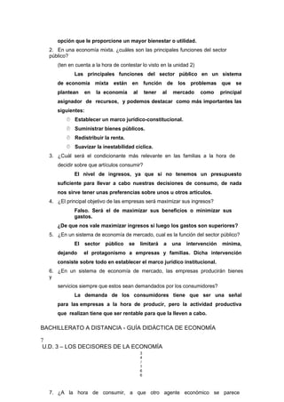 opción que le proporcione un mayor bienestar o utilidad.
2. En una economía mixta. ¿cuáles son las principales funciones del sector
público?
(ten en cuenta a la hora de contestar lo visto en la unidad 2)
Las principales funciones del sector público en un sistema
de economía mixta están en función de los problemas que se
plantean en la economía al tener al mercado como principal
asignador de recursos, y podemos destacar como más importantes las
siguientes:
 Establecer un marco jurídico-constitucional.
 Suministrar bienes públicos.
 Redistribuir la renta.
 Suavizar la inestabilidad cíclica.
3. ¿Cuál será el condicionante más relevante en las familias a la hora de
decidir sobre que artículos consumir?
El nivel de ingresos, ya que si no tenemos un presupuesto
suficiente para llevar a cabo nuestras decisiones de consumo, de nada
nos sirve tener unas preferencias sobre unos u otros artículos.
4. ¿El principal objetivo de las empresas será maximizar sus ingresos?
Falso. Será el de maximizar sus beneficios o minimizar sus
gastos.
¿De que nos vale maximizar ingresos si luego los gastos son superiores?
5. ¿En un sistema de economía de mercado, cual es la función del sector público?
El sector público se limitará a una intervención mínima,
dejando el protagonismo a empresas y familias. Dicha intervención
consiste sobre todo en establecer el marco jurídico institucional.
6. ¿En un sistema de economía de mercado, las empresas producirán bienes
y
servicios siempre que estos sean demandados por los consumidores?
La demanda de los consumidores tiene que ser una señal
para las empresas a la hora de producir, pero la actividad productiva
que realizan tiene que ser rentable para que la lleven a cabo.
BACHILLERATO A DISTANCIA - GUÍA DIDÁCTICA DE ECONOMÍA
7
U.D. 3 – LOS DECISORES DE LA ECONOMÍA
3
4
/
1
6
6
7. ¿A la hora de consumir, a que otro agente económico se parece
 