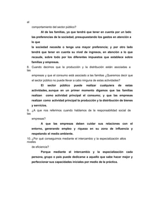 el
comportamiento del sector público?
Al de las familias, ya que tendrá que tener en cuenta por un lado
las preferencias de la sociedad, presupuestando los gastos en atención a
lo que
la sociedad necesite o tenga una mayor preferencia; y por otro lado
tendrá que tener en cuenta su nivel de ingresos, en atención a lo que
recaude, sobre todo por los diferentes impuestos que establece sobre
familias y empresas.
8. Cuando decimos que la producción y la distribución están asociadas a
las
empresas y que el consumo está asociado a las familias ¿Queremos decir que
el sector público no puede llevar a cabo ninguna de estas actividades?
El sector público puede realizar cualquiera de estas
actividades, aunque en un primer momento digamos que las familias
realizan como actividad principal el consumo; y que las empresas
realizan como actividad principal la producción y la distribución de bienes
y servicios.
9. ¿A que nos referimos cuando hablamos de la responsabilidad social de
las
empresas?
A que las empresas deben cuidar sus relaciones con el
entorno, generando empleo y riqueza en su zona de influencia y
respetando el medio ambiente.
10. ¿Por qué conseguimos mediante el intercambio y la especialización altos
niveles
de eficiencia?
Porque mediante el intercambio y la especialización cada
persona, grupo o país puede dedicarse a aquello que sabe hacer mejor y
perfeccionar sus capacidades iniciales por medio de la práctica.
 