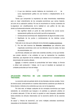 A que nos referimos cuando hablamos de movimiento a lo
largo
de
una
curva (representación gráfica de una función) o desplazamiento de la
misma.......
Tienes que comprender la importancia de estas herramientas matemáticas
para un mejor entendimiento de los conceptos económicos que vamos tratando,
así como de su aplicación práctica. Por eso te encontrarás en muchos contenidos de
la asignatura con simplificaciones de la realidad en una gráfico de dos ejes,
donde es fundamental entender, entre otras cosas:
 Que significan desde un punto de vista económico las curvas (curva-
representación gráfica de una función) que allí se representan.
 Consecuencias económicas del desplazamiento de alguna de estas curvas
 Significado de los puntos o combinaciones de las distintas curvas
estudiadas.
Todo esto no es más que la utilización de los llamados modelos económicos.
2. Por otro lado tenemos las fórmulas matemáticas que utilizamos para
magnitudes económicas como son los diferentes tipos de costes, los tipos
de productividades, etc...
Las fórmulas utilizadas son sobre todo cocientes sencillos, en los que tendrás
que prestar atención a las unidades en que se representan los resultados
obtenidos, que dependen de las variables que utilicemos en el numerador y en el
denominador del cociente utilizado.
Ejemplo: si estamos sacando la productividad del factor trabajo, la fórmula
a utilizar será producción / trabajo, con lo que el resultado se expresará en
unidades producidas por hora de trabajo.
4/16
6
APLICACIÓN PRÁCTICA DE LOS CONCEPTOS ECONÓMICOS
TRATADOS.
La economía está encuadrada dentro de las llamadas ciencias sociales. Como
tal ciencia social, continuamente en nuestras vidas tenemos cuestiones que afectan de
forma directa o indirecta a los contenidos que vas a ver en la asignatura.
Por todo esto, al trabajar cualquiera de los conceptos económicos que vayas
estudiando, es conveniente que busques o te plantees su aplicación práctica en
el contexto adecuado. El libro de texto te ayudará en esta búsqueda, planteándote
textos extraídos de artículos relacionados con la economía (dentro de las seciones
“Textos
de apoyo” y “tribuna de economía”), así como múltiples anécdotas económicas
(expuestas en los llamados “observatorios”) .
 