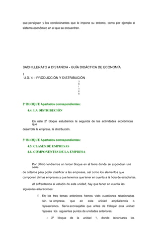 que persiguen y los condicionantes que le impone su entorno, como por ejemplo el
sistema económico en el que se encuentren.
BACHILLERATO A DISTANCIA - GUÍA DIDÁCTICA DE ECONOMÍA
1
U.D. 4 – PRODUCCIÓN Y DISTRIBUCIÓN
3
6
/
1
6
6
2º BLOQUE Apartados correspondientes:
4.4. LA DISTRIBUCIÓN
En este 2º bloque estudiamos la segunda de las actividades económicas
que
desarrolla la empresa, la distribución.
3º BLOQUE Apartados correspondientes:
4.5. CLASES DE EMPRESAS
4.6. COMPONENTES DE LA EMPRESA
Por último tendremos un tercer bloque en el tema donde se expondrán una
serie
de criterios para poder clasificar a las empresas, así como los elementos que
componen dichas empresas y que tenemos que tener en cuenta a la hora de estudiarlas.
Al enfrentarnos al estudio de esta unidad, hay que tener en cuenta las
siguientes aclaraciones:
 En los tres temas anteriores hemos visto cuestiones relacionadas
con la empresa, que en esta unidad ampliaremos o
repasaremos. Sería aconsejable que antes de trabajar esta unidad
repases los siguientes puntos de unidades anteriores:
o 2º bloque de la unidad 1, donde recordaras los
 