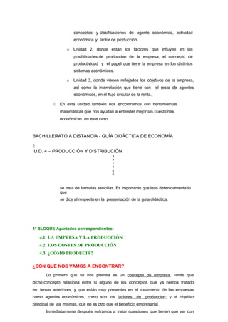 conceptos y clasificaciones de agente económico, actividad
económica y factor de producción.
o Unidad 2, donde están los factores que influyen en las
posibilidades de producción de la empresa, el concepto de
productividad y el papel que tiene la empresa en los distintos
sistemas económicos.
o Unidad 3, donde vienen reflejados los objetivos de la empresa,
así como la interrelación que tiene con el resto de agentes
económicos, en el flujo circular de la renta.
 En esta unidad también nos encontramos con herramientas
matemáticas que nos ayudan a entender mejor las cuestiones
económicas, en este caso
BACHILLERATO A DISTANCIA - GUÍA DIDÁCTICA DE ECONOMÍA
2
U.D. 4 – PRODUCCIÓN Y DISTRIBUCIÓN
3
7
/
1
6
6
se trata de fórmulas sencillas. Es importante que leas detenidamente lo
que
se dice al respecto en la presentación de la guía didáctica.
1º BLOQUE Apartados correspondientes:
4.1. LA EMPRESA Y LA PRODUCCIÓN
4.2. LOS COSTES DE PRODUCCIÓN
4.3. ¿CÓMO PRODUCIR?
¿CON QUÉ NOS VAMOS A ENCONTRAR?
Lo primero que se nos plantea es un concepto de empresa, verás que
dicho concepto relaciona entre si alguno de los conceptos que ya hemos tratado
en temas anteriores, y que están muy presentes en el tratamiento de las empresas
como agentes económicos, como son los factores de producción; y el objetivo
principal de las mismas, que no es otro que el beneficio empresarial.
Inmediatamente después entramos a tratar cuestiones que tienen que ver con
 