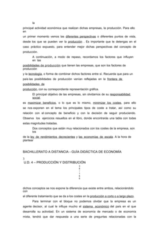 la
principal actividad económica que realizan dichas empresas, la producción. Para ello
en
un primer momento vemos las diferentes perspectivas o diferentes puntos de vista,
desde los que se pueden ver la producción . Es importante que te detengas en el
caso práctico expuesto, para entender mejor dichas perspectivas del concepto de
producción.
A continuación, a modo de repaso, recordamos los factores que influyen
en las
posibilidades de producción que tienen las empresas, que son los factores de
producción
y la tecnología, o forma de combinar dichos factores entre sí. Recuerda que para un
país las posibilidades de producción venían reflejadas en la frontera de
posibilidades de
producción, con su correspondiente representación gráfica.
El principal objetivo de las empresas, sin olvidarnos de su responsabilidad
social,
es maximizar beneficios, o lo que es lo mismo, minimizar los costes, para ello
se nos exponen en el tema los principales tipos de coste a tratar, así como su
relación con el concepto de beneficio y con la decisión de seguir produciendo.
Observa los ejercicios resueltos en el libro, donde encontrarás una tabla con todas
estas magnitudes tratadas.
Dos conceptos que están muy relacionados con los costes de la empresa, son
los
de la ley de rendimientos decrecientes y las economías de escala. A la hora de
plantear
BACHILLERATO A DISTANCIA - GUÍA DIDÁCTICA DE ECONOMÍA
3
U.D. 4 – PRODUCCIÓN Y DISTRIBUCIÓN
3
8
/
1
6
6
dichos conceptos se nos expone la diferencia que existe entre ambos, relacionándolo
con
el diferente tratamiento que se da a los costes en la producción a corto o a largo plazo.
Para terminar con el bloque no podemos olvidar que la empresa es un
agente decisor, al cual le influye mucho el sistema económico del país en el que
desarrolla su actividad. En un sistema de economía de mercado o de economía
mixta, tendrá que dar respuesta a una serie de preguntas relacionadas con la
 