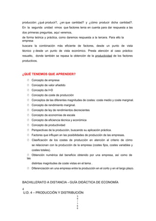 producción: ¿qué producir?, ¿en que cantidad? y ¿cómo producir dicha cantidad?.
En la segunda unidad vimos que factores tenia en cuenta para dar respuesta a las
dos primeras preguntas, aquí veremos,
de forma teórica y práctica, como daremos respuesta a la tercera. Para ello la
empresa
buscara la combinación más eficiente de factores, desde un punto de vista
técnico y desde un punto de vista económico. Presta atención al caso práctico
resuelto, donde también se repasa la obtención de la productividad de los factores
productivos.
¿QUÉ TENEMOS QUE APRENDER?
 Concepto de empresa
 Concepto de valor añadido
 Concepto de I+D
 Concepto de coste de producción
 Conceptos de las diferentes magnitudes de costes: coste medio y coste marginal.
 Concepto de rendimiento marginal.
 Concepto de ley de rendimientos decrecientes
 Concepto de economías de escala
 Concepto de eficiencia técnica y económica
 Concepto de productividad
 Perspectivas de la producción, buscando su aplicación práctica.
 Factores que influyen en las posibilidades de producción de las empresas.
 Clasificación de los costes de producción en atención al criterio de cómo
se relacionan con la producción de la empresa (costes fijos, costes variables y
costes totales).
 Obtención numérica del beneficio obtenido por una empresa, así como de
las
distintas magnitudes de coste vistas en el tema .
 Diferenciación en una empresa entre la producción en el corto y en el largo plazo.
BACHILLERATO A DISTANCIA - GUÍA DIDÁCTICA DE ECONOMÍA
4
U.D. 4 – PRODUCCIÓN Y DISTRIBUCIÓN
3
9
/
1
6
6
 