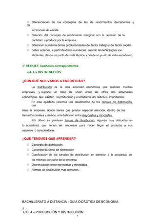  Diferenciación de los conceptos de ley de rendimientos decrecientes y
de
economías de escala.
 Relación del concepto de rendimiento marginal con la decisión de la
cantidad a producir por la empresa.
 Obtención numérica de las productividades del factor trabajo y del factor capital.
 Saber apreciar, a partir de datos numéricos, cuando las tecnologías son
eficientes, desde un punto de vista técnico y desde un punto de vista económico.
2º BLOQUE Apartados correspondientes:
4.4. LA DISTRIBUCIÓN
¿CON QUÉ NOS VAMOS A ENCONTRAR?
La distribución es la otra actividad económica que realizan muchas
empresas, y supone un nexo de unión entre las otras dos actividades
económicas que existen: la producción y el consumo, ahí radica su importancia.
En este apartado veremos una clasificación de los canales de distribución
que
tiene la empresa, donde tienes que prestar especial atención, dentro de los
llamados canales externos, a la distinción entre mayoristas y minoristas.
Por último se plantean formas de distribución, algunas muy utilizadas en
la actualidad, que tienen las empresas para hacer llegar el producto a sus
usuarios o consumidores.
¿QUÉ TENEMOS QUE APRENDER?
 Concepto de distribución.
 Concepto de canal de distribución
 Clasificación de los canales de distribución en atención a la propiedad de
los mismos por parte de la empresa.
 Diferenciación entre mayoristas y minoristas.
 Formas de distribución más comunes.
BACHILLERATO A DISTANCIA - GUÍA DIDÁCTICA DE ECONOMÍA
5
U.D. 4 – PRODUCCIÓN Y DISTRIBUCIÓN
4
 