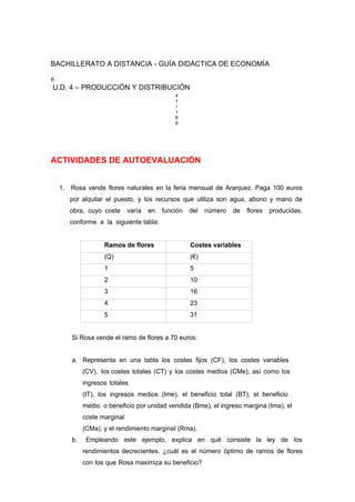 BACHILLERATO A DISTANCIA - GUÍA DIDÁCTICA DE ECONOMÍA
6
U.D. 4 – PRODUCCIÓN Y DISTRIBUCIÓN
4
1
/
1
6
6
ACTIVIDADES DE AUTOEVALUACIÓN
1. Rosa vende flores naturales en la feria mensual de Aranjuez. Paga 100 euros
por alquilar el puesto, y los recursos que utiliza son agua, abono y mano de
obra, cuyo coste varía en función del número de flores producidas,
conforme a la siguiente tabla:
Ramos de flores Costes variables
(Q) (€)
1 5
2 10
3 16
4 23
5 31
Si Rosa vende el ramo de flores a 70 euros:
a. Representa en una tabla los costes fijos (CF), los costes variables
(CV), los costes totales (CT) y los costes medios (CMe), así como los
ingresos totales
(IT), los ingresos medios (Ime), el beneficio total (BT), el beneficio
medio o beneficio por unidad vendida (Bme), el ingreso margina (Ima), el
coste marginal
(CMa), y el rendimiento marginal (Rma).
b. Empleando este ejemplo, explica en qué consiste la ley de los
rendimientos decrecientes. ¿cuál es el número óptimo de ramos de flores
con los que Rosa maximiza su beneficio?
 