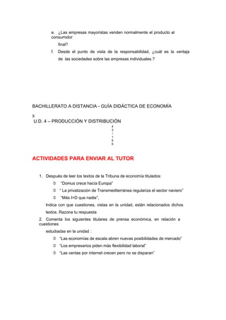 e. ¿Las empresas mayoristas venden normalmente el producto al
consumidor
final?
f. Desde el punto de vista de la responsabilidad, ¿cuál es la ventaja
de las sociedades sobre las empresas individuales.?
BACHILLERATO A DISTANCIA - GUÍA DIDÁCTICA DE ECONOMÍA
8
U.D. 4 – PRODUCCIÓN Y DISTRIBUCIÓN
4
3
/
1
6
6
ACTIVIDADES PARA ENVIAR AL TUTOR
1. Después de leer los textos de la Tribuna de economía titulados:
 “Domus crece hacía Europa”
 “ La privatización de Transmediterránea regulariza el sector naviero”
 “Más I+D que nadie”,
Indica con que cuestiones, vistas en la unidad, están relacionados dichos
textos. Razona tu respuesta
2. Comenta los siguientes titulares de prensa económica, en relación a
cuestiones
estudiadas en la unidad :
 “Las economías de escala abren nuevas posibilidades de mercado”
 “Los empresarios piden más flexibilidad laboral”
 “Las ventas por internet crecen pero no se disparan”
 