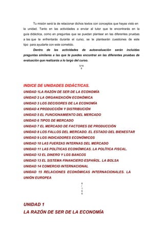 Tu misión será la de relacionar dichos textos con conceptos que hayas visto en
la unidad. Tanto en las actividades a enviar al tutor que te encontrarás en la
guía didáctica, como en preguntas que se puedan plantear en las diferentes pruebas
a las que te enfrentarás durante el curso, se te plantearán cuestiones de este
tipo para ayudarte con este cometido.
Dentro de las actividades de autoevaluación serán incluidas
preguntas similares a las que te puedes encontrar en las diferentes pruebas de
evaluación que realizarás a lo largo del curso.
5/16
6
INDICE DE UNIDADES DIDÁCTICAS.
UNIDAD 1LA RAZÓN DE SER DE LA ECONOMÍA
UNIDAD 2 LA ORGANIZACIÓN ECONÓMICA
UNIDAD 3 LOS DECISORES DE LA ECONOMÍA
UNIDAD 4 PRODUCCIÓN Y DISTRIBUCIÓN
UNIDAD 5 EL FUNCIONAMIENTO DEL MERCADO
UNIDAD 6 TIPOS DE MERCADO
UNIDAD 7 EL MERCADO DE FACTORES DE PRODUCCIÓN
UNIDAD 8 LOS FALLOS DEL MERCADO. EL ESTADO DEL BIENESTAR
UNIDAD 9 LOS INDICADORES ECONÓMICOS
UNIDAD 10 LAS FUERZAS INTERNAS DEL MERCADO
UNIDAD 11 LAS POLÍTICAS ECONÓMICAS. LA POLÍTICA FISCAL.
UNIDAD 12 EL DINERO Y LOS BANCOS
UNIDAD 13 EL SISTEMA FINANCIERO ESPAÑOL. LA BOLSA
UNIDAD 14 COMERCIO INTERNACIONAL
UNIDAD 15 RELACIONES ECONÓMICAS INTERNACIONALES. LA
UNIÓN EUROPEA
6
/
1
6
6
UNIDAD 1
LA RAZÓN DE SER DE LA ECONOMÍA
 