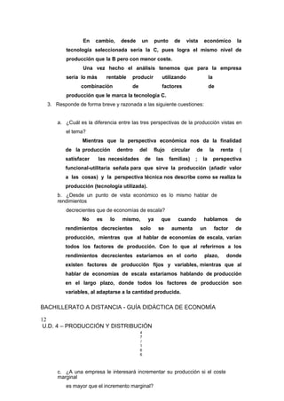 En cambio, desde un punto de vista económico la
tecnología seleccionada sería la C, pues logra el mismo nivel de
producción que la B pero con menor coste.
Una vez hecho el análisis tenemos que para la empresa
sería lo más rentable producir utilizando la
combinación de factores de
producción que le marca la tecnología C.
3. Responde de forma breve y razonada a las siguiente cuestiones:
a. ¿Cuál es la diferencia entre las tres perspectivas de la producción vistas en
el tema?
Mientras que la perspectiva económica nos da la finalidad
de la producción dentro del flujo circular de la renta (
satisfacer las necesidades de las familias) ; la perspectiva
funcional-utilitaria señala para que sirve la producción (añadir valor
a las cosas) y la perspectiva técnica nos describe como se realiza la
producción (tecnología utilizada).
b. ¿Desde un punto de vista económico es lo mismo hablar de
rendimientos
decrecientes que de economías de escala?
No es lo mismo, ya que cuando hablamos de
rendimientos decrecientes solo se aumenta un factor de
producción, mientras que al hablar de economías de escala, varían
todos los factores de producción. Con lo que al referirnos a los
rendimientos decrecientes estaríamos en el corto plazo, donde
existen factores de producción fijos y variables, mientras que al
hablar de economías de escala estaríamos hablando de producción
en el largo plazo, donde todos los factores de producción son
variables, al adaptarse a la cantidad producida.
BACHILLERATO A DISTANCIA - GUÍA DIDÁCTICA DE ECONOMÍA
12
U.D. 4 – PRODUCCIÓN Y DISTRIBUCIÓN
4
7
/
1
6
6
c. ¿A una empresa le interesará incrementar su producción si el coste
marginal
es mayor que el incremento marginal?
 