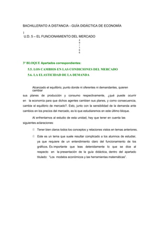 BACHILLERATO A DISTANCIA - GUÍA DIDÁCTICA DE ECONOMÍA
1
U.D. 5 – EL FUNCIONAMIENTO DEL MERCADO
4
9
/
1
6
6
3º BLOQUE Apartados correspondientes:
5.5. LOS CAMBIOS EN LAS CONDICIONES DEL MERCADO
5.6. LA ELASTICIDAD DE LA DEMANDA
Alcanzado el equilibrio, punto donde ni oferentes ni demandantes, quieren
cambiar
sus planes de producción y consumo respectivamente, ¿qué puede ocurrir
en la economía para que dichos agentes cambien sus planes, y como consecuencia,
cambie el equilibrio de mercado?. Esto, junto con la sensibilidad de la demanda ante
cambios en los precios del mercado, es lo que estudiaremos en este último bloque.
Al enfrentarnos al estudio de esta unidad, hay que tener en cuenta las
siguientes aclaraciones:
 Tener bien claros todos los conceptos y relaciones vistos en temas anteriores.
 Este es un tema que suele resultar complicado a los alumnos de estudiar,
ya que requiere de un entendimiento claro del funcionamiento de los
gráficos. Es importante que leas detenidamente lo que se dice al
respecto en la presentación de la guía didáctica, dentro del apartado
titulado: “Los modelos económicos y las herramientas matemáticas”.
 