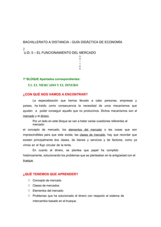 BACHILLERATO A DISTANCIA - GUÍA DIDÁCTICA DE ECONOMÍA
2
U.D. 5 – EL FUNCIONAMIENTO DEL MERCADO
5
0
/
1
6
6
1º BLOQUE Apartados correspondientes:
5.1. EL MERCADO Y EL DINERO
¿CON QUÉ NOS VAMOS A ENCONTRAR?
La especialización que hemos llevado a cabo personas, empresas y
países, ha traído como consecuencia la necesidad de unos mecanismos que
ayuden a poder conseguir aquello que no producimos. Dichos mecanismos son el
mercado y el dinero.
Por un lado en este bloque se van a tratar varias cuestiones referentes al
mercado:
el concepto de mercado, los elementos del mercado o las cosas que son
imprescindibles para que este exista; las clases de mercado, hay que recordar que
existen principalmente dos clases, de bienes y servicios y de factores, como ya
vimos en el flujo circular de la renta.
En cuanto al dinero, se plantea que papel ha cumplido
históricamente, solucionando los problemas que se planteaban en la antigüedad con el
trueque.
¿QUÉ TENEMOS QUE APRENDER?
 Concepto de mercado
 Clases de mercados
 Elementos del mercado
 Problemas que ha solucionado el dinero con respecto al sistema de
intercambio basado en el trueque.
 