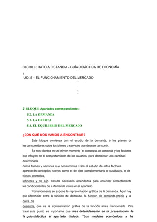 BACHILLERATO A DISTANCIA - GUÍA DIDÁCTICA DE ECONOMÍA
3
U.D. 5 – EL FUNCIONAMIENTO DEL MERCADO
5
1
/
1
6
6
2º BLOQUE Apartados correspondientes:
5.2. LA DEMANDA
5.3. LA OFERTA
5.4. EL EQUILIBRIO DEL MERCADO
¿CON QUÉ NOS VAMOS A ENCONTRAR?
Este bloque comienza con el estudio de la demanda, o los planes de
los consumidores sobre los bienes o servicios que desean consumir.
Se nos plantea en un primer momento el concepto de demanda y los factores
que influyen en el comportamiento de los usuarios, para demandar una cantidad
determinada
de los bienes y servicios que consumimos. Para el estudio de estos factores
aparecerán conceptos nuevos como el de bien complementario o sustitutivo, o de
bienes normales,
inferiores y de lujo. Resulta necesario aprenderlos para entender correctamente
los condicionantes de la demanda vistos en el apartado.
Posteriormente se expone la representación gráfica de la demanda. Aquí hay
que diferenciar entre la función de demanda, la función de demanda-precio y la
curva de
demanda, que es la representación gráfica de la función antes mencionada. Para
tratar este punto es importante que leas detenidamente en la presentación de
la guía didáctica el apartado titulado: “Los modelos económicos y las
 