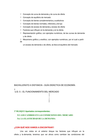  Concepto de curva de demanda y de curva de oferta
 Concepto de equilibrio de mercado
 Concepto de bienes complementarios y sustitutivos
 Concepto de bienes normales, inferiores y de lujo
 Concepto de exceso de demanda y exceso de oferta
 Factores que influyen en la demanda y en la oferta.
 Representación gráfica, con ejemplos numéricos, de las curvas de demanda
y de oferta
 Mecanismo gráfico y analítico, con ejemplos numéricos, por el cual a partir
de
un exceso de demanda o de oferta, se lleva al equilibrio del mercado
BACHILLERATO A DISTANCIA - GUÍA DIDÁCTICA DE ECONOMÍA
5
U.D. 5 – EL FUNCIONAMIENTO DEL MERCADO
5
3
/
1
6
6
3º BLOQUE Apartados correspondientes:
5.5. LOS CAMBIOS EN LAS CONDICIONES DEL MERCADO
5.6. LA ELASTICIDAD DE LA DEMANDA
¿CON QUÉ NOS VAMOS A ENCONTRAR?
Una vez vistos en el anterior bloque los factores que influyen en la
oferta y la demanda, tenemos que ver ahora como cambian las condiciones del
 