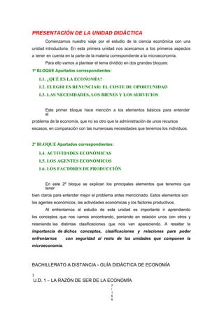 PRESENTACIÓN DE LA UNIDAD DIDÁCTICA
Comenzamos nuestro viaje por el estudio de la ciencia económica con una
unidad introductoria. En esta primera unidad nos acercamos a los primeros aspectos
a tener en cuenta en la parte de la materia correspondiente a la microeconomía.
Para ello vamos a plantear el tema dividido en dos grandes bloques:
1º BLOQUE Apartados correspondientes:
1.1. ¿QUÉ ES LA ECONOMÍA?
1.2. ELEGIR ES RENUNCIAR: EL COSTE DE OPORTUNIDAD
1.3. LAS NECESIDADES, LOS BIENES Y LOS SERVICIOS
Este primer bloque hace mención a los elementos básicos para entender
el
problema de la economía, que no es otro que la administración de unos recursos
escasos, en comparación con las numerosas necesidades que tenemos los individuos.
2º BLOQUE Apartados correspondientes:
1.4. ACTIVIDADES ECONÓMICAS
1.5. LOS AGENTES ECONÓMICOS
1.6. LOS FACTORES DE PRODUCCIÓN
En este 2º bloque se explican los principales elementos que tenemos que
tener
bien claros para entender mejor el problema antes mencionado. Estos elementos son
los agentes económicos, las actividades económicas y los factores productivos.
Al enfrentarnos al estudio de esta unidad es importante ir aprendiendo
los conceptos que nos vamos encontrando, poniendo en relación unos con otros y
reteniendo las distintas clasificaciones que nos van apareciendo. A resaltar la
importancia de dichos conceptos, clasificaciones y relaciones para poder
enfrentarnos con seguridad al resto de las unidades que componen la
microeconomía.
BACHILLERATO A DISTANCIA - GUÍA DIDÁCTICA DE ECONOMÍA
1
U.D. 1 – LA RAZÓN DE SER DE LA ECONOMÍA
7
/
1
6
6
 