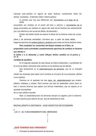 mercado ante cambios en alguno de estos factores, manteniendo todos los
demás constantes, el llamado criterio “ceteris paribus”.
Lo primero que hay que diferenciar son movimientos a lo largo de la
curva,
provocados por cambios en el precio del bien o servicio; y movimientos de la
curva, provocados por cambios en alguno del resto de los factores (se sobreentiende
que nos referimos a las curvas de oferta y de demanda.)
Existen dos tablas donde se expone el efecto de los factores sobre las curvas
de
oferta y de demanda estudiadas. Conviene que, a partir de estas tablas,
hagamos ejercicios de análisis gráficos y analíticos para cada uno de los factores vistos.
Para completar los contenidos del bloque tratados en el libro, se
propondrán como actividades complementarias ejercicios de cambios en factores
que afectan a
la oferta o a la demanda; y como influyen dichos cambios en el precio y
en la
cantidad de equilibrio.
En el segundo apartado de este bloque se trata la elasticidad, o sensibilidad de
la curva de oferta o demanda ante cambios en los factores que las afectan.
Nos centraremos en la elasticidad-precio de demanda, que es un indicador
que
utilizan las empresas para saber como cambios en el precio de sus productos, afectan
a sus ingresos.
Veremos en el apartado los tres tipos de elasticidad-precio que existen:
elástica, inelástica y unitaria. Para conocer que tipo de elasticidad- precio tiene un
bien o servicio tenemos que aplicar una fórmula matemática, que se expone en el
apartado acompañada
de un caso práctico resuelto.
Nota: La elasticidad-precio de demanda siempre es negativa, pero la tratamos
en valor absoluto para obtener de que tipo de elasticidad se trata.
BACHILLERATO A DISTANCIA - GUÍA DIDÁCTICA DE ECONOMÍA
6
U.D. 5 – EL FUNCIONAMIENTO DEL MERCADO
5
4
/
1
6
6
¿QUÉ TENEMOS QUE APRENDER?
 Concepto de elasticidad-precio de demanda
 