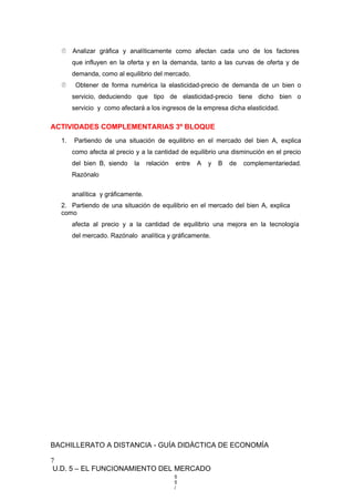  Analizar gráfica y analíticamente como afectan cada uno de los factores
que influyen en la oferta y en la demanda, tanto a las curvas de oferta y de
demanda, como al equilibrio del mercado.
 Obtener de forma numérica la elasticidad-precio de demanda de un bien o
servicio, deduciendo que tipo de elasticidad-precio tiene dicho bien o
servicio y como afectará a los ingresos de la empresa dicha elasticidad.
ACTIVIDADES COMPLEMENTARIAS 3º BLOQUE
1. Partiendo de una situación de equilibrio en el mercado del bien A, explica
como afecta al precio y a la cantidad de equilibrio una disminución en el precio
del bien B, siendo la relación entre A y B de complementariedad.
Razónalo
analítica y gráficamente.
2. Partiendo de una situación de equilibrio en el mercado del bien A, explica
como
afecta al precio y a la cantidad de equilibrio una mejora en la tecnología
del mercado. Razónalo analítica y gráficamente.
BACHILLERATO A DISTANCIA - GUÍA DIDÁCTICA DE ECONOMÍA
7
U.D. 5 – EL FUNCIONAMIENTO DEL MERCADO
5
5
/
 