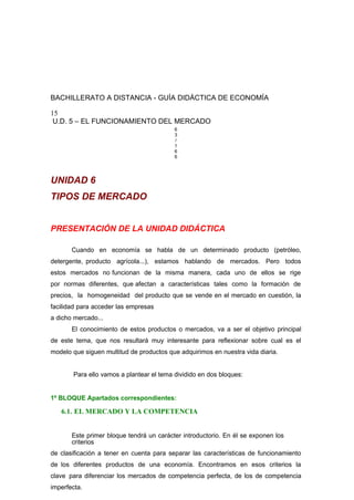 BACHILLERATO A DISTANCIA - GUÍA DIDÁCTICA DE ECONOMÍA
15
U.D. 5 – EL FUNCIONAMIENTO DEL MERCADO
6
3
/
1
6
6
UNIDAD 6
TIPOS DE MERCADO
PRESENTACIÓN DE LA UNIDAD DIDÁCTICA
Cuando en economía se habla de un determinado producto (petróleo,
detergente, producto agrícola...), estamos hablando de mercados. Pero todos
estos mercados no funcionan de la misma manera, cada uno de ellos se rige
por normas diferentes, que afectan a características tales como la formación de
precios, la homogeneidad del producto que se vende en el mercado en cuestión, la
facilidad para acceder las empresas
a dicho mercado...
El conocimiento de estos productos o mercados, va a ser el objetivo principal
de este tema, que nos resultará muy interesante para reflexionar sobre cual es el
modelo que siguen multitud de productos que adquirimos en nuestra vida diaria.
Para ello vamos a plantear el tema dividido en dos bloques:
1º BLOQUE Apartados correspondientes:
6.1. EL MERCADO Y LA COMPETENCIA
Este primer bloque tendrá un carácter introductorio. En él se exponen los
criterios
de clasificación a tener en cuenta para separar las características de funcionamiento
de los diferentes productos de una economía. Encontramos en esos criterios la
clave para diferenciar los mercados de competencia perfecta, de los de competencia
imperfecta.
 