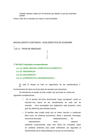 También plantea cuales son los factores que afectan a que las empresas
puedan
entrar o salir de un mercado con mayor o menor facilidad.
BACHILLERATO A DISTANCIA - GUÍA DIDÁCTICA DE ECONOMÍA
1
U.D. 6 – TIPOS DE MERCADO
6
4
/
1
6
6
2º BLOQUE Apartados correspondientes:
6.2. EL MERCADO DE COMPETENCIA PERFECTA
6.3. EL MONOPOLIO
6.4. EL OLIGOPOLIO
6.5. LA COMPETENCIA MONOPOLÍSTICA
En este 2º bloque se hará un seguimiento de las características y
el
funcionamiento de cada uno de los tipos de mercado que conocemos.
Al enfrentarnos al estudio de esta unidad, hay que tener en cuenta las
siguientes consideraciones:
 En la sección del tema denominada “mapa conceptual”, existe un
resumen muy bueno de las características de cada tipo de
mercado, sería aconsejable que cogiéramos este esquema, como
guía de referencia para estudiar el tema.
 Al estudiar esta unidad verás que se hacen mención a cuestiones
tales como: los sistemas económicos, oferta y demanda, tecnología,
economías de escala, elasticidad-precio.... Es
importantísimo, como estamos
repitiendo continuamente, tener bien claros los conceptos vistos
en unidades anteriores para poder enfrentarse con seguridad al
entendimiento de la unidad didáctica en la que nos encontramos.
 