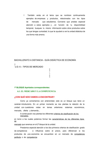  También verás en el tema que se nombran continuamente
ejemplos de empresas y productos, relacionados con los tipos
de mercado que estudiamos. Conviene que prestes especial
atención a estos ejemplos y , en función de tu disponibilidad
temporal, busques tu mismo información sobre otros productos sobre
los que tengas curiosidad, lo que te ayudará a ver la unidad didáctica de
una forma más amena.
BACHILLERATO A DISTANCIA - GUÍA DIDÁCTICA DE ECONOMÍA
2
U.D. 6 – TIPOS DE MERCADO
6
5
/
1
6
6
1º BLOQUE Apartados correspondientes:
6.1. EL MERCADO Y LA COMPETENCIA
¿CON QUÉ NOS VAMOS A ENCONTRAR?
Como ya comentamos con anterioridad, este es un bloque que tiene un
carácter introductorio. En un primer momento se nos plantea la relación de la
unidad con cuestiones vistas en temas anteriores: sistemas económicos,
mercado, oferta y demanda...
A continuación nos plantea los diferentes criterios de clasificación de los
mercados,
en torno a los cuales podemos formar las características de los diferentes tipos
de
mercado que veremos en el 2º bloque de la unidad.
Prestamos especial atención a los dos primeros criterios de clasificación: grado
de competencia e influencia sobre el precio, para diferenciar si los
productos de una economía se encuentran en un mercado de competencia
perfecta o de competencia
 
