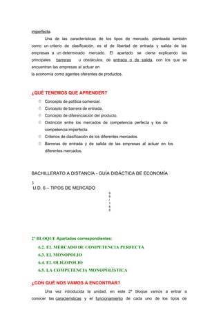 imperfecta.
Una de las características de los tipos de mercado, planteada también
como un criterio de clasificación, es el de libertad de entrada y salida de las
empresas a un determinado mercado. El apartado se cierra explicando las
principales barreras u obstáculos, de entrada o de salida, con los que se
encuentran las empresas al actuar en
la economía como agentes oferentes de productos.
¿QUÉ TENEMOS QUE APRENDER?
 Concepto de política comercial.
 Concepto de barrera de entrada.
 Concepto de diferenciación del producto.
 Distinción entre los mercados de competencia perfecta y los de
competencia imperfecta.
 Criterios de clasificación de los diferentes mercados.
 Barreras de entrada y de salida de las empresas al actuar en los
diferentes mercados.
BACHILLERATO A DISTANCIA - GUÍA DIDÁCTICA DE ECONOMÍA
3
U.D. 6 – TIPOS DE MERCADO
6
6
/
1
6
6
2º BLOQUE Apartados correspondientes:
6.2. EL MERCADO DE COMPETENCIA PERFECTA
6.3. EL MONOPOLIO
6.4. EL OLIGOPOLIO
6.5. LA COMPETENCIA MONOPOLÍSTICA
¿CON QUÉ NOS VAMOS A ENCONTRAR?
Una vez introducida la unidad, en este 2º bloque vamos a entrar a
conocer las características y el funcionamiento de cada uno de los tipos de
 