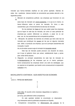 mercado que hemos intentado clasificar en ese primer apartado. Además de
estas dos cuestiones básicas también es conveniente que prestes atención a los
siguientes puntos:
1. Mercado de competencia perfecta. Las empresas que funcionan en uno
de
estos tipos de mercado son precio-aceptantes, o lo que es lo mismo, no
tienen influencia sobre el precio de mercado. En torno a esta
característica gira el funcionamiento de este tipo de mercado.
Se nos plantean las fases por las que suelen pasar las empresas
que se hayan en este tipo de mercado, así como un caso particular de
empresas que quieren diferenciar su producto, a pesar de no ser
esta una de las características de la competencia perfecta.
2. Monopolio. Se plantean las barreras de entrada que tiene este tipo de
mercado, que constituyen las causas por las que en algunos mercados
solo oferta el producto una empresa, que es la principal característica del
monopolio. A partir
de una de estas causas surge el concepto de monopolio natural.
Este tipo de mercado puede provocar una situación de abuso,
con lo que el gobierno tiene que actuar, estableciendo leyes y penas
para evitar dichos abusos.
3. Oligopolio. La principal característica de este tipo de mercado es
la interdependencia de las empresas que en el mismo participan.
Como consecuencia las empresas tienen una serie de estrategias, que
se exponen en el apartado, que traerán como consecuencia la cooperación
(colusión) o no,
BACHILLERATO A DISTANCIA - GUÍA DIDÁCTICA DE ECONOMÍA
4
U.D. 6 – TIPOS DE MERCADO
6
7
/
1
6
6
entre ellas. El acuerdo entre empresas oligopolistas es vigilado y
perseguido
por la ley, para defender la libre competencia.
En este apartado también te encontrarás un observatorio
muy interesante sobre la publicidad comparativa en España.
4. Competencia monopolística. La diferenciación del producto es la
 