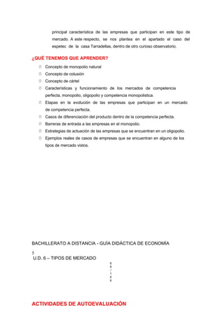 principal característica de las empresas que participan en este tipo de
mercado. A este respecto, se nos plantea en el apartado el caso del
espetec de la casa Tarradellas, dentro de otro curioso observatorio.
¿QUÉ TENEMOS QUE APRENDER?
 Concepto de monopolio natural
 Concepto de colusión
 Concepto de cártel
 Características y funcionamiento de los mercados de competencia
perfecta, monopolio, oligopolio y competencia monopolistica.
 Etapas en la evolución de las empresas que participan en un mercado
de competencia perfecta.
 Casos de diferenciación del producto dentro de la competencia perfecta.
 Barreras de entrada a las empresas en el monopolio.
 Estrategias de actuación de las empresas que se encuentran en un oligopolio.
 Ejemplos reales de casos de empresas que se encuentran en alguno de los
tipos de mercado vistos.
BACHILLERATO A DISTANCIA - GUÍA DIDÁCTICA DE ECONOMÍA
5
U.D. 6 – TIPOS DE MERCADO
6
8
/
1
6
6
ACTIVIDADES DE AUTOEVALUACIÓN
 