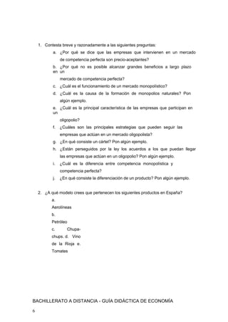 1. Contesta breve y razonadamente a las siguientes preguntas:
a. ¿Por qué se dice que las empresas que intervienen en un mercado
de competencia perfecta son precio-aceptantes?
b. ¿Por qué no es posible alcanzar grandes beneficios a largo plazo
en un
mercado de competencia perfecta?
c. ¿Cuál es el funcionamiento de un mercado monopolístico?
d. ¿Cuál es la causa de la formación de monopolios naturales? Pon
algún ejemplo.
e. ¿Cuál es la principal característica de las empresas que participan en
un
oligopolio?
f. ¿Cuáles son las principales estrategias que pueden seguir las
empresas que actúan en un mercado oligopolista?
g. ¿En qué consiste un cártel? Pon algún ejemplo.
h. ¿Están perseguidos por la ley los acuerdos a los que puedan llegar
las empresas que actúan en un oligopolio? Pon algún ejemplo.
i. ¿Cuál es la diferencia entre competencia monopolística y
competencia perfecta?
j. ¿En qué consiste la diferenciación de un producto? Pon algún ejemplo.
2. ¿A qué modelo crees que pertenecen los siguientes productos en España?
a.
Aerolíneas
b.
Petróleo
c. Chupa-
chups. d. Vino
de la Rioja e.
Tomates
BACHILLERATO A DISTANCIA - GUÍA DIDÁCTICA DE ECONOMÍA
6
 