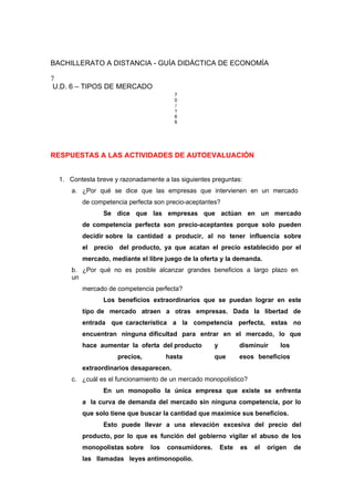 BACHILLERATO A DISTANCIA - GUÍA DIDÁCTICA DE ECONOMÍA
7
U.D. 6 – TIPOS DE MERCADO
7
0
/
1
6
6
RESPUESTAS A LAS ACTIVIDADES DE AUTOEVALUACIÓN
1. Contesta breve y razonadamente a las siguientes preguntas:
a. ¿Por qué se dice que las empresas que intervienen en un mercado
de competencia perfecta son precio-aceptantes?
Se dice que las empresas que actúan en un mercado
de competencia perfecta son precio-aceptantes porque solo pueden
decidir sobre la cantidad a producir, al no tener influencia sobre
el precio del producto, ya que acatan el precio establecido por el
mercado, mediante el libre juego de la oferta y la demanda.
b. ¿Por qué no es posible alcanzar grandes beneficios a largo plazo en
un
mercado de competencia perfecta?
Los beneficios extraordinarios que se puedan lograr en este
tipo de mercado atraen a otras empresas. Dada la libertad de
entrada que característica a la competencia perfecta, estas no
encuentran ninguna dificultad para entrar en el mercado, lo que
hace aumentar la oferta del producto y disminuir los
precios, hasta que esos beneficios
extraordinarios desaparecen.
c. ¿cuál es el funcionamiento de un mercado monopolístico?
En un monopolio la única empresa que existe se enfrenta
a la curva de demanda del mercado sin ninguna competencia, por lo
que solo tiene que buscar la cantidad que maximice sus beneficios.
Esto puede llevar a una elevación excesiva del precio del
producto, por lo que es función del gobierno vigilar el abuso de los
monopolistas sobre los consumidores. Este es el origen de
las llamadas leyes antimonopolio.
 