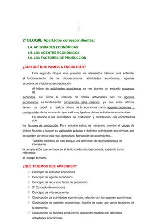 /
1
6
6
2º BLOQUE Apartados correspondientes:
1.4. ACTIVIDADES ECONÓMICAS
1.5. LOS AGENTES ECONÓMICOS
1.6. LOS FACTORES DE PRODUCCIÓN
¿CON QUÉ NOS VAMOS A ENCONTRAR?
Este segundo bloque nos presenta los elementos básicos para entender
el funcionamiento de la microeconomía: actividades económicas, agentes
económicos y factores de producción.
Al hablar de actividades económicas se nos plantea un segundo concepto
de
economía, así como la relación de dichas actividades con los agentes
económicos, es fundamental comprender esta relación, ya que estos últimos
tienen un papel a realizar dentro de la economía como agentes decisores o
protagonistas de la economía, que está muy ligado a dichas actividades económicas.
En relación a las actividades de producción y distribución, nos encontramos
con
los factores de producción. Para estudiar estos, es necesario atender al origen de
dichos factores y buscar su aplicación práctica a distintas actividades económicas que
se pueden dar en la vida real: agricultura, fabricación de automóviles…
También tenemos en este bloque una definición de microeconomía, es
interesante
la comparación que se hace en el texto con la macroeconomía, tomando como
referencia
al cuerpo humano.
¿QUÉ TENEMOS QUE APRENDER?
 Concepto de actividad económica
 Concepto de agente económico
 Concepto de recurso o factor de producción
 2º Concepto de economía
 Concepto de microeconomía
 Clasificación de actividades económicas, relación con los agentes económicos
 Clasificación de agentes económicos, función de cada uno como decidores de
la economía.
 Clasificación de factores productivos, aplicación práctica con diferentes
actividades económicas.
 