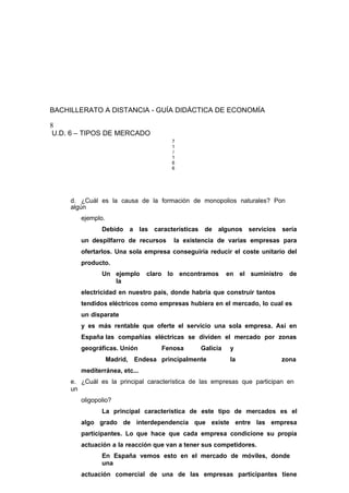 BACHILLERATO A DISTANCIA - GUÍA DIDÁCTICA DE ECONOMÍA
8
U.D. 6 – TIPOS DE MERCADO
7
1
/
1
6
6
d. ¿Cuál es la causa de la formación de monopolios naturales? Pon
algún
ejemplo.
Debido a las características de algunos servicios sería
un despilfarro de recursos la existencia de varias empresas para
ofertarlos. Una sola empresa conseguiría reducir el coste unitario del
producto.
Un ejemplo claro lo encontramos en el suministro de
la
electricidad en nuestro país, donde habría que construir tantos
tendidos eléctricos como empresas hubiera en el mercado, lo cual es
un disparate
y es más rentable que oferte el servicio una sola empresa. Así en
España las compañías eléctricas se dividen el mercado por zonas
geográficas. Unión Fenosa Galicia y
Madrid, Endesa principalmente la zona
mediterránea, etc...
e. ¿Cuál es la principal característica de las empresas que participan en
un
oligopolio?
La principal característica de este tipo de mercados es el
algo grado de interdependencia que existe entre las empresa
participantes. Lo que hace que cada empresa condicione su propia
actuación a la reacción que van a tener sus competidores.
En España vemos esto en el mercado de móviles, donde
una
actuación comercial de una de las empresas participantes tiene
 