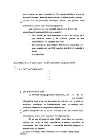 una respuesta en sus competidores. Por ejemplo si baja el precio de
los sms Vodafone; Amena y Movistar harán lo mismo posteriormente.
f. ¿Cuáles son las principales estrategias globales que pueden seguir
las
empresas que actúan en un mercado oligopolista?
Las empresas de un mercado oligopolista tienen las
siguientes estrategias globales de actuación:
 Sin colusión, es decir, establecer el precio en función de lo
que esperan vender y la reacción posible de sus
competidores, sin cooperar con ellos.
 Con colusión, es decir, llegar a determinados acuerdos con
sus competidores para fijar precios, distribuir el mercado o
limitar
la producción.
BACHILLERATO A DISTANCIA - GUÍA DIDÁCTICA DE ECONOMÍA
9
U.D. 6 – TIPOS DE MERCADO
7
2
/
1
6
6
g. ¿En qué consiste un cártel?
Un cártel es una agrupación de empresas, que se da en
un mercado
oligopolista dentro de una estrategia de colusión, por la cual las
empresas mantienen su independencia, pero se asocian para
disminuir o eliminar la competencia del mercado.
h. ¿Están perseguidos por la ley los acuerdos a los que puedan llegar
las
empresas que actúan en un oligopolio? Pon algún ejemplo.
Sí, ya que el gobierno debe vigilar estos tipos de acuerdos
cuando van contra la libre competencia y pueden perjudicar al
consumidor. Por este motivo, la normativa española persigue la
formación de los cárteles.
i. ¿Cuál es la diferencia entre competencia monopolística y competencia
perfecta?
 