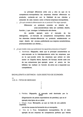 La principal diferencia entre una y otra es que en la
competencia monopolística las empresas intentan diferenciar su
producto, contando así con la fidelidad de sus clientes y
actuando de esta manera como si fueran empresas monopolistas.
j. ¿En qué consiste la diferenciación de un producto? Pon algún ejemplo.
Diferenciar un producto consiste en dotarlo de
unas características tales (en cantidad, diseño,
función...) que consigan la fidelización del cliente.
Un posible ejemplo sería el mercado de los
detergentes, un mercado de competencia monopolística donde
los oferentes intentan diferenciar su producto estableciendo un
mejor diseño del envase, publicitando sus mejores características,
promocionándolo con ofertas.....
2. ¿A qué modelo crees que pertenecen los siguientes productos en España?
a. Aerolíneas. Oligopolio, dado que la principal característica en
este mercado es la interdependencia entre las empresas, que
es lo que sucede entre las empresas que actúan en este
sector en España: Iberia, Spanair, Air Europa; donde cada una
de sus actuaciones (por ejemplo poner el precio de los
billetes) las realizan en función de cómo van a responder sus
competidores.
BACHILLERATO A DISTANCIA - GUÍA DIDÁCTICA DE ECONOMÍA
10
U.D. 6 – TIPOS DE MERCADO
7
3
/
1
6
6
b. Petróleo. Oligopolio, el mercado está dominado por la
OPEP
(Organización de países exportadores de petróleo), que es el
ejemplo más típico de un cártel.
c. Chupa- chups. Monopolio, ya que se trata de una patente
española,
una de las causas de formación de un monopolio.
d. Vino de la Rioja. Competencia monopolística. Es el claro
ejemplo de una empresa de competencia perfecta que intenta
 