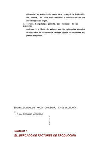diferenciar su producto del resto para conseguir la fidelización
del cliente, en este caso mediante la consecución de una
denominación de origen.
e. Tomates. Competencia perfecta. Los mercados de los
productos
agrícolas y la Bolsa de Valores, son los principales ejemplos
de mercados de competencia perfecta, donde las empresas son
precio- aceptantes.
BACHILLERATO A DISTANCIA - GUÍA DIDÁCTICA DE ECONOMÍA
11
U.D. 6 – TIPOS DE MERCADO
7
4
/
1
6
6
UNIDAD 7
EL MERCADO DE FACTORES DE PRODUCCIÓN
 