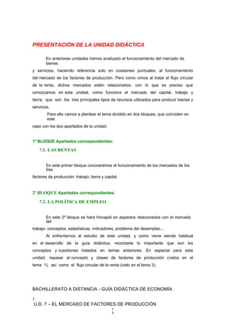 PRESENTACIÓN DE LA UNIDAD DIDÁCTICA
En anteriores unidades hemos analizado el funcionamiento del mercado de
bienes
y servicios, haciendo referencia solo en ocasiones puntuales, al funcionamiento
del mercado de los factores de producción. Pero como vimos al tratar el flujo circular
de la renta, dichos mercados están relacionados, con lo que es preciso que
conozcamos en esta unidad, como funciona el mercado del capital, trabajo y
tierra; que son los tres principales tipos de recursos utilizados para producir bienes y
servicios.
Para ello vamos a plantear el tema dividido en dos bloques, que coinciden en
este
caso con los dos apartados de la unidad:
1º BLOQUE Apartados correspondientes:
7.1. LAS RENTAS
En este primer bloque conoceremos el funcionamiento de los mercados de los
tres
factores de producción: trabajo, tierra y capital.
2º BLOQUE Apartados correspondientes:
7.2. LA POLÍTICA DE EMPLEO
En este 2º bloque se hará hincapié en aspectos relacionados con el mercado
del
trabajo: conceptos, estadísticas, indicadores, problema del desempleo....
Al enfrentarnos al estudio de esta unidad, y como viene siendo habitual
en el desarrollo de la guía didáctica, recordarte lo importante que son los
conceptos y cuestiones tratados en temas anteriores. En especial para esta
unidad, repasar el concepto y clases de factores de producción (vistos en el
tema 1), así como el flujo circular de la renta (visto en el tema 3).
BACHILLERATO A DISTANCIA - GUÍA DIDÁCTICA DE ECONOMÍA
1
U.D. 7 – EL MERCADO DE FACTORES DE PRODUCCIÓN
7
5
 
