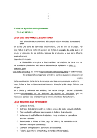 /
1
6
6
1º BLOQUE Apartados correspondientes:
7.1. LAS RENTAS
¿CON QUÉ NOS VAMOS A ENCONTRAR?
Para entender el funcionamiento de cualquier tipo de mercado, es necesario
tener
en cuenta una serie de elementos fundamentales, uno de ellos es el precio. Por
este motivo, la primera parte del apartado se dedica al concepto de renta, que es el
precio o valoración de los distintos factores de producción, y que será diferente
según el recurso
de producción tratado.
A continuación se explica el funcionamiento del mercado de cada uno de
los factores de producción. Para ello se expone lo que representa la oferta y
demanda para
cada factor productivo, así como la representación gráfica del equilibrio de cada mercado.
En el desarrollo del apartado también se plantean cuestiones tales como el
motivo
de la consideración de la oferta de recursos naturales como constante en el corto
plazo, límites al libre funcionamiento del mercado de capital y del trabajo, factores que
influyen
en la oferta y demanda del mercado del factor trabajo.... Dichas cuestiones
suponen peculiaridades de los mercados de factores de producción, que son
necesarias conocer para entender mejor el funcionamiento de dichos factores.
¿QUÉ TENEMOS QUE APRENDER?
 Concepto de renta.
 Distinción de la denominación de renta en función del factor productivo tratado.
 Representación gráfica de los mercados de factores de producción.
 Motivo por el cual hablamos de alquiler y no de precio en el mercado de
recursos naturales.
 Restricciones o limites al libre juego de oferta y de demanda en el
mercado del capital y del trabajo.
 Distinción entre préstamos personales e hipotecarios.
 Factores que influyen en la oferta y demanda del factor trabajo.
 